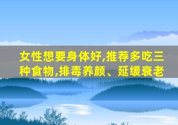 女性想要身体好,推荐多吃三种食物,排毒养颜、延缓衰老