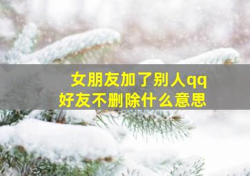 女朋友加了别人qq好友不删除什么意思