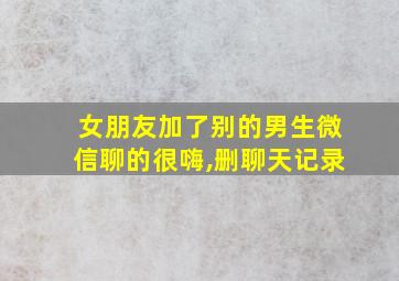 女朋友加了别的男生微信聊的很嗨,删聊天记录