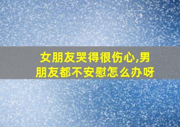 女朋友哭得很伤心,男朋友都不安慰怎么办呀