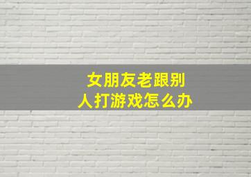 女朋友老跟别人打游戏怎么办