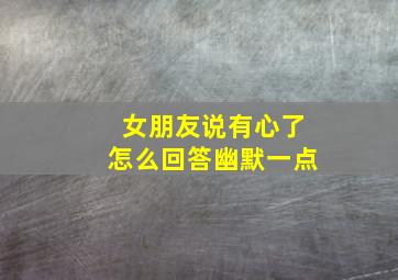 女朋友说有心了怎么回答幽默一点