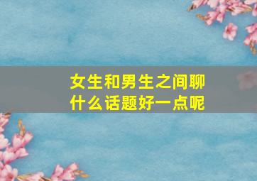 女生和男生之间聊什么话题好一点呢