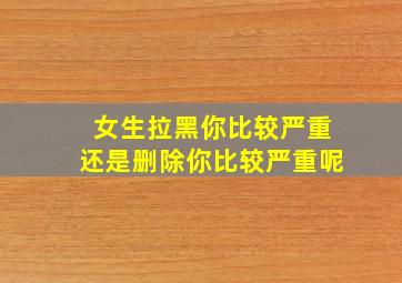 女生拉黑你比较严重还是删除你比较严重呢