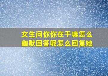 女生问你你在干嘛怎么幽默回答呢怎么回复她