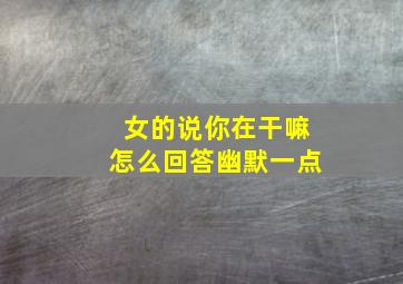 女的说你在干嘛怎么回答幽默一点