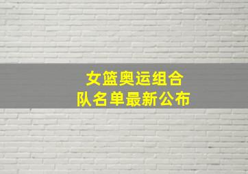 女篮奥运组合队名单最新公布