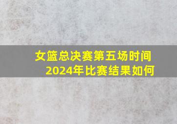 女篮总决赛第五场时间2024年比赛结果如何