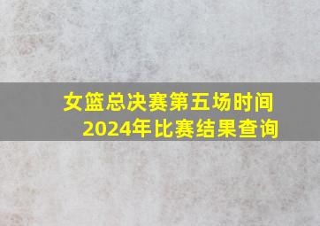 女篮总决赛第五场时间2024年比赛结果查询