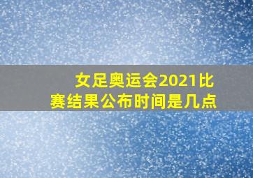 女足奥运会2021比赛结果公布时间是几点