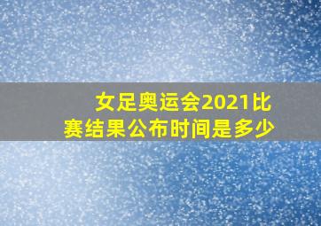 女足奥运会2021比赛结果公布时间是多少