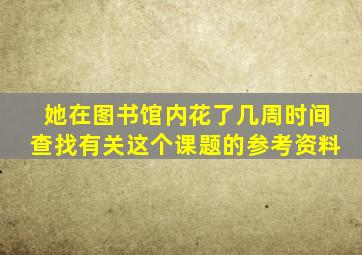 她在图书馆内花了几周时间查找有关这个课题的参考资料