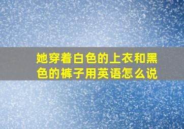 她穿着白色的上衣和黑色的裤子用英语怎么说