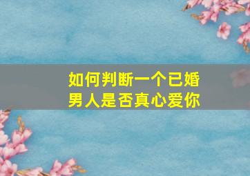 如何判断一个已婚男人是否真心爱你