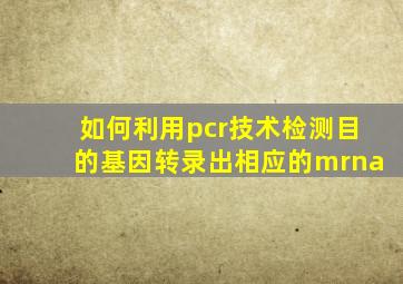 如何利用pcr技术检测目的基因转录出相应的mrna