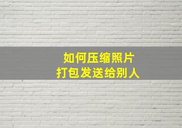 如何压缩照片打包发送给别人