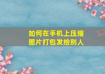 如何在手机上压缩图片打包发给别人