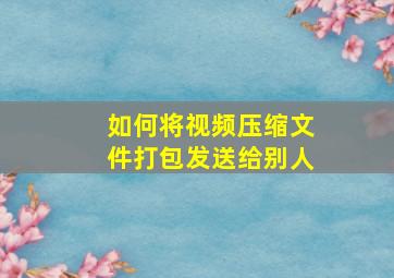 如何将视频压缩文件打包发送给别人