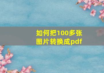 如何把100多张图片转换成pdf