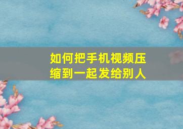 如何把手机视频压缩到一起发给别人