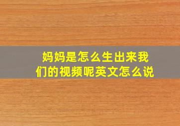 妈妈是怎么生出来我们的视频呢英文怎么说