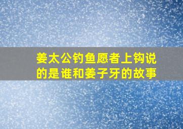 姜太公钓鱼愿者上钩说的是谁和姜子牙的故事