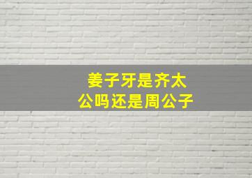 姜子牙是齐太公吗还是周公子