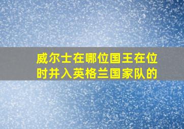 威尔士在哪位国王在位时并入英格兰国家队的