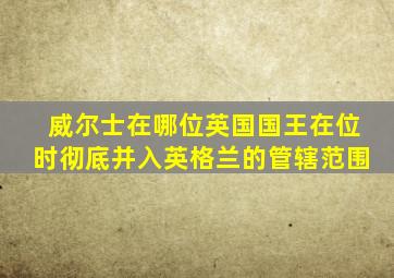 威尔士在哪位英国国王在位时彻底并入英格兰的管辖范围