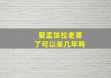 娶孟加拉老婆了可以呆几年吗