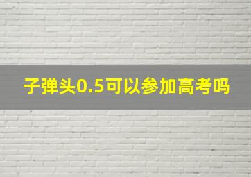 子弹头0.5可以参加高考吗