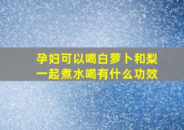 孕妇可以喝白萝卜和梨一起煮水喝有什么功效