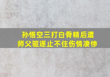 孙悟空三打白骨精后遭师父驱逐止不住伤情凄惨