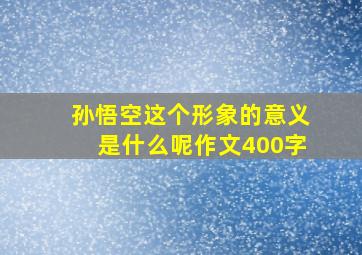 孙悟空这个形象的意义是什么呢作文400字