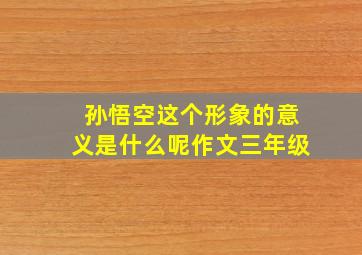 孙悟空这个形象的意义是什么呢作文三年级