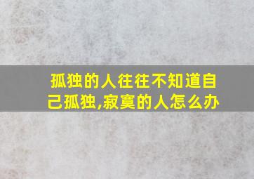 孤独的人往往不知道自己孤独,寂寞的人怎么办