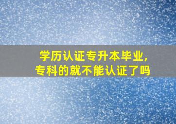 学历认证专升本毕业,专科的就不能认证了吗