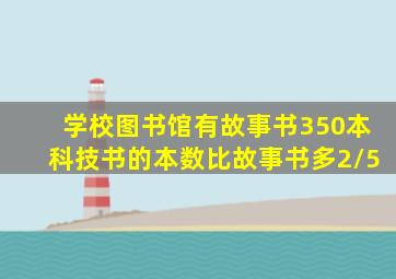 学校图书馆有故事书350本科技书的本数比故事书多2/5