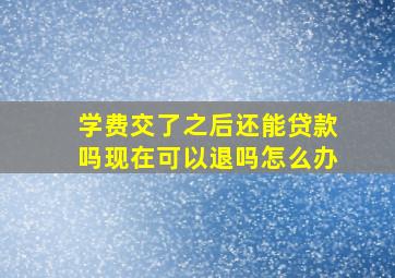 学费交了之后还能贷款吗现在可以退吗怎么办