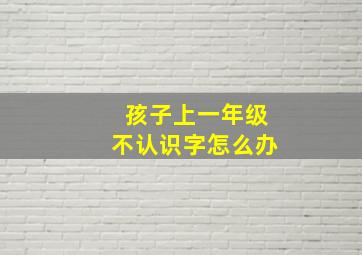 孩子上一年级不认识字怎么办