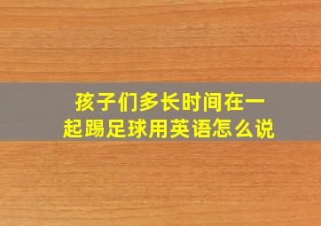 孩子们多长时间在一起踢足球用英语怎么说