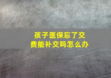 孩子医保忘了交费能补交吗怎么办