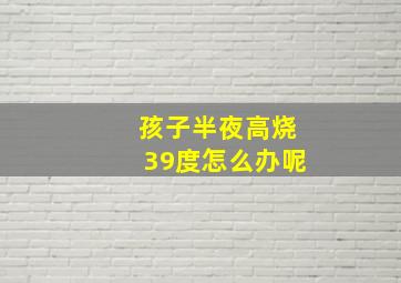 孩子半夜高烧39度怎么办呢