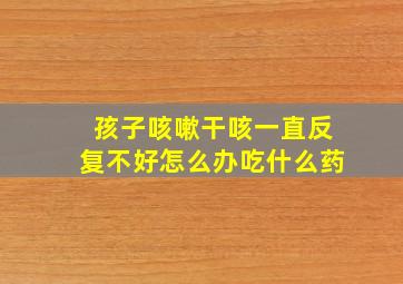 孩子咳嗽干咳一直反复不好怎么办吃什么药