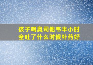 孩子喝奥司他韦半小时全吐了什么时候补药好