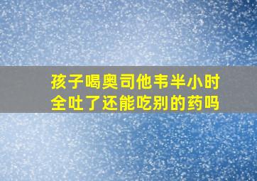 孩子喝奥司他韦半小时全吐了还能吃别的药吗