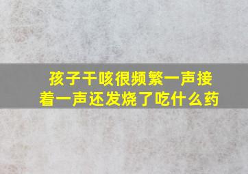 孩子干咳很频繁一声接着一声还发烧了吃什么药