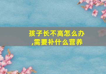 孩子长不高怎么办,需要补什么营养