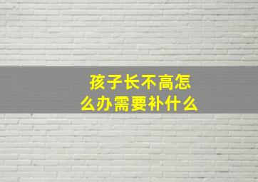 孩子长不高怎么办需要补什么