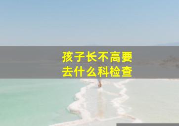 孩子长不高要去什么科检查